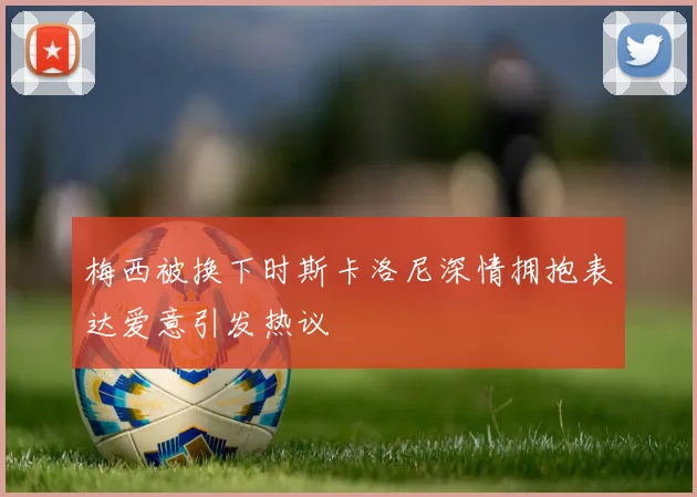 梅西被换下时斯卡洛尼深情拥抱表达爱意引发热议