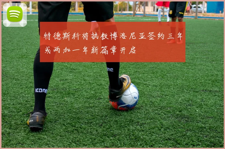 特德斯科将执教博洛尼亚签约三年或两加一年新篇章开启