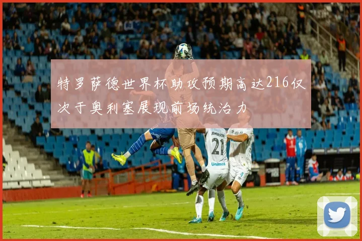 特罗萨德世界杯助攻预期高达216仅次于奥利塞展现前场统治力