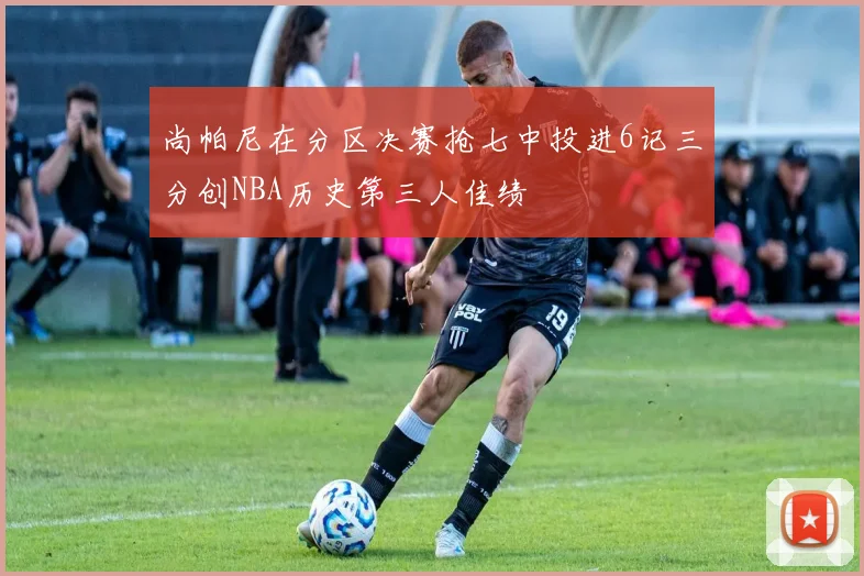 尚帕尼在分区决赛抢七中投进6记三分创NBA历史第三人佳绩