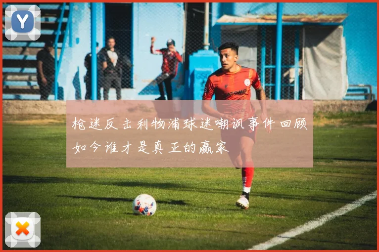 枪迷反击利物浦球迷嘲讽事件回顾如今谁才是真正的赢家