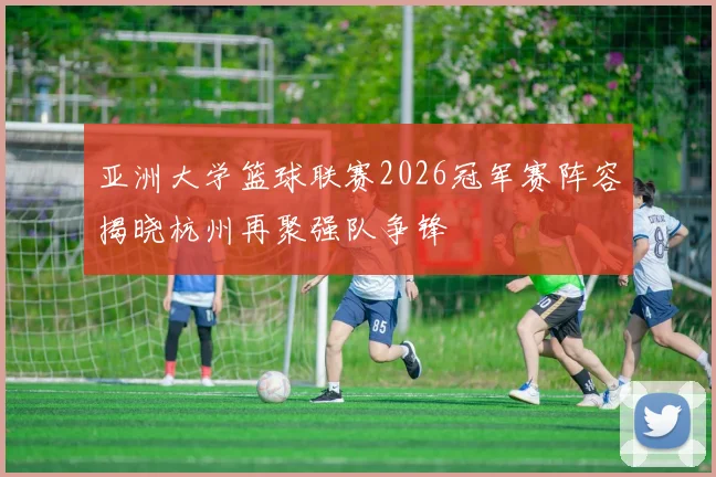 亚洲大学篮球联赛2026冠军赛阵容揭晓杭州再聚强队争锋
