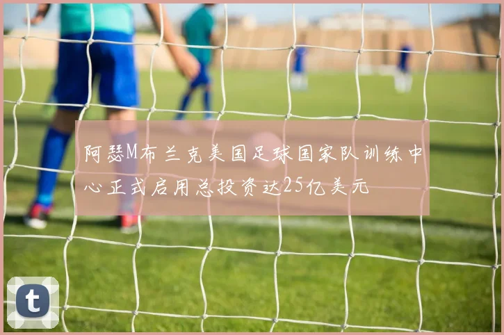 阿瑟M布兰克美国足球国家队训练中心正式启用总投资达25亿美元