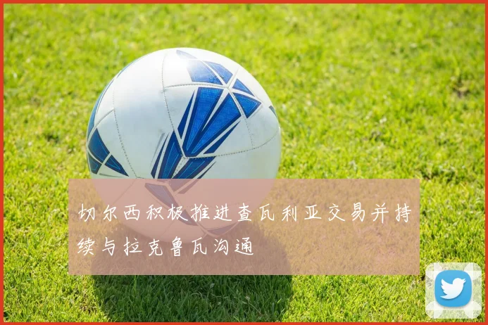 切尔西积极推进查瓦利亚交易并持续与拉克鲁瓦沟通