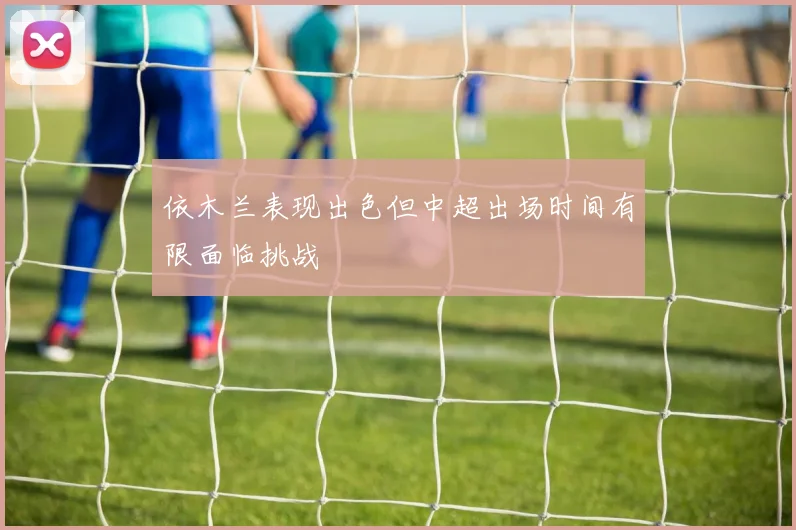 依木兰表现出色但中超出场时间有限面临挑战