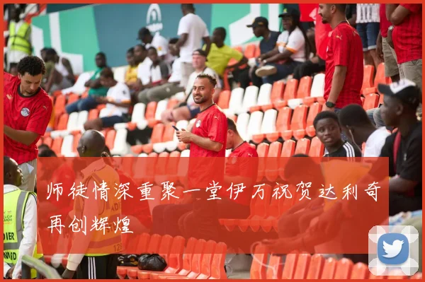 师徒情深重聚一堂伊万祝贺达利奇再创辉煌