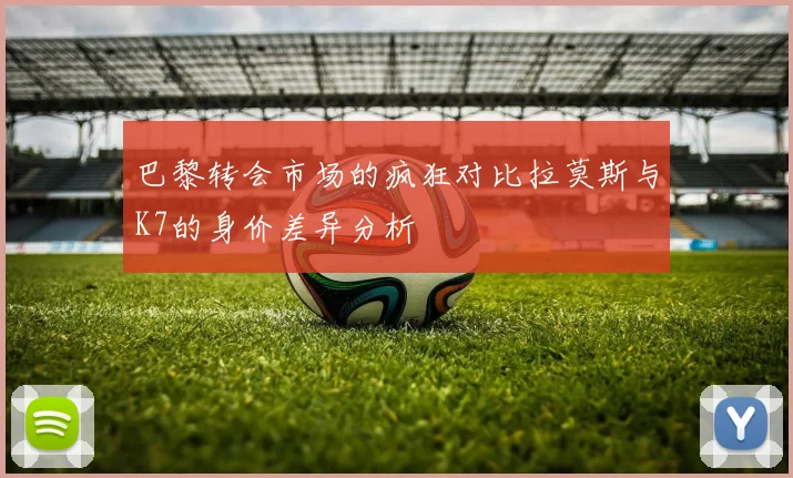 巴黎转会市场的疯狂对比拉莫斯与K7的身价差异分析